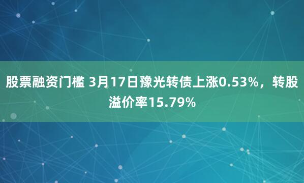 股票融资门槛 3月17日豫光转债上涨0.53%，转股溢价率15.79%