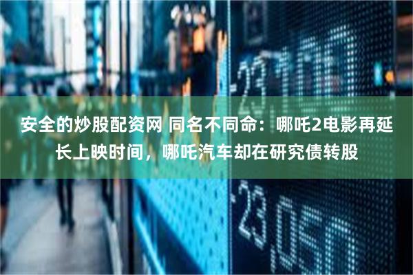 安全的炒股配资网 同名不同命：哪吒2电影再延长上映时间，哪吒汽车却在研究债转股