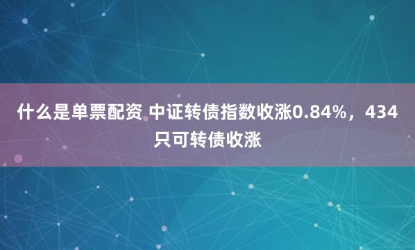 什么是单票配资 中证转债指数收涨0.84%，434只可转债收涨