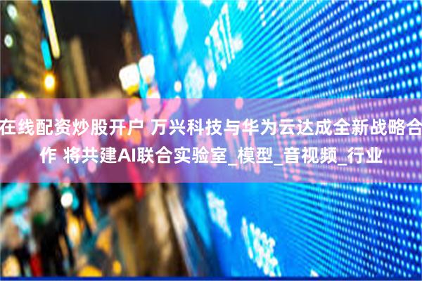 在线配资炒股开户 万兴科技与华为云达成全新战略合作 将共建AI联合实验室_模型_音视频_行业