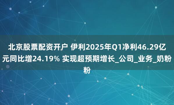 北京股票配资开户 伊利2025年Q1净利46.29亿元同比增24.19% 实现超预期增长_公司_业务_奶粉
