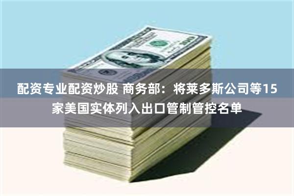 配资专业配资炒股 商务部：将莱多斯公司等15家美国实体列入出口管制管控名单