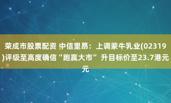 荣成市股票配资 中信里昂：上调蒙牛乳业(02319)评级至高度确信“跑赢大市” 升目标价至23.7港元