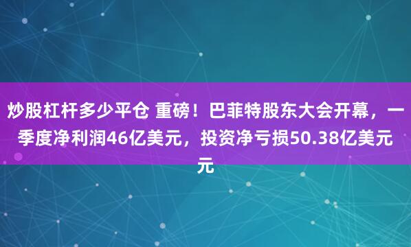 炒股杠杆多少平仓 重磅！巴菲特股东大会开幕，一季度净利润46亿美元，投资净亏损50.38亿美元