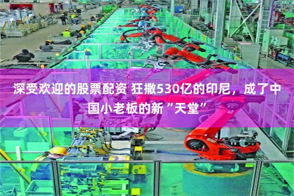 深受欢迎的股票配资 狂撒530亿的印尼，成了中国小老板的新“天堂”