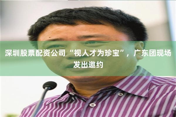 深圳股票配资公司 “视人才为珍宝”，广东团现场发出邀约