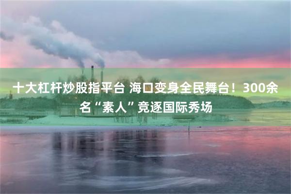 十大杠杆炒股指平台 海口变身全民舞台！300余名“素人”竞逐国际秀场
