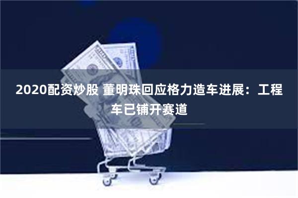 2020配资炒股 董明珠回应格力造车进展：工程车已铺开赛道