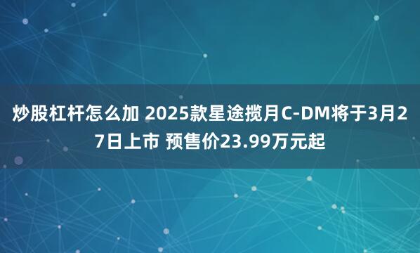 炒股杠杆怎么加 2025款星途揽月C-DM将于3月27日上市 预售价23.99万元起