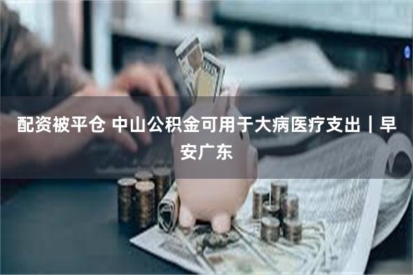 配资被平仓 中山公积金可用于大病医疗支出｜早安广东