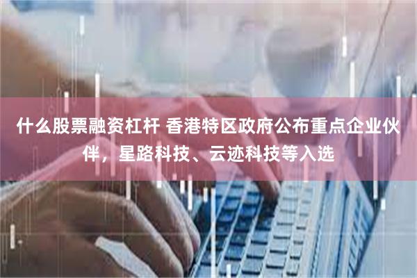 什么股票融资杠杆 香港特区政府公布重点企业伙伴，星路科技、云迹科技等入选