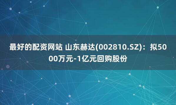 最好的配资网站 山东赫达(002810.SZ)：拟5000万元-1亿元回购股份