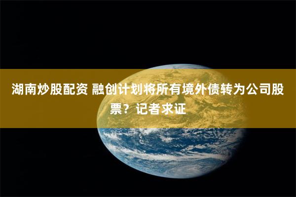 湖南炒股配资 融创计划将所有境外债转为公司股票？记者求证