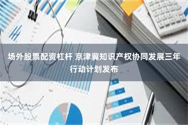 场外股票配资杠杆 京津冀知识产权协同发展三年行动计划发布