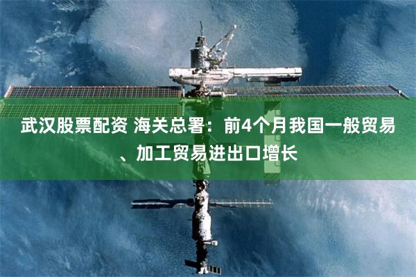 武汉股票配资 海关总署：前4个月我国一般贸易、加工贸易进出口增长