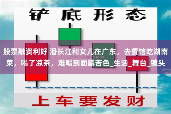股票融资利好 潘长江和女儿在广东，去餐馆吃湖南菜，喝了凉茶，难喝到面露苦色_生活_舞台_镜头