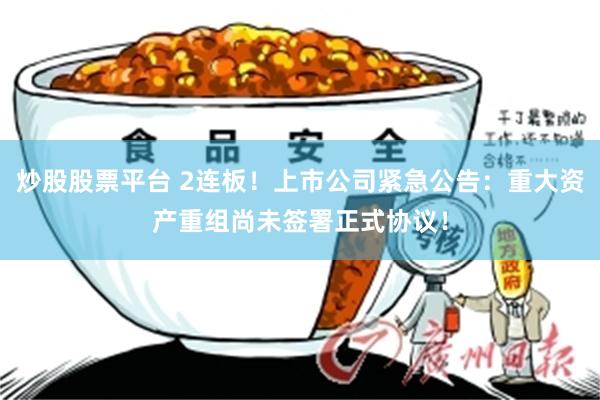 炒股股票平台 2连板！上市公司紧急公告：重大资产重组尚未签署正式协议！