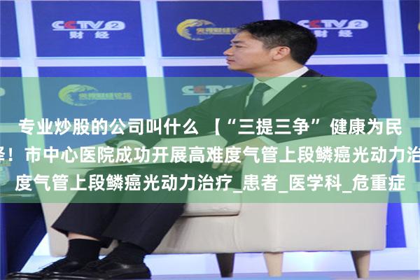 专业炒股的公司叫什么 【“三提三争” 健康为民】气道内肿瘤治疗新选择！市中心医院成功开展高难度气管上段鳞癌光动力治疗_患者_医学科_危重症
