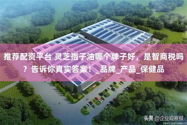推荐配资平台 灵芝孢子油哪个牌子好，是智商税吗？告诉你真实答案！_品牌_产品_保健品