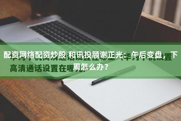配资网络配资炒股 和讯投顾谢正光：午后变盘，下周怎么办？