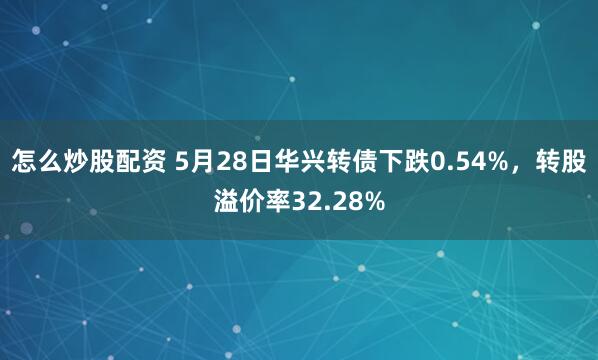 怎么炒股配资 5月28日华兴转债下跌0.54%，转股溢价率32.28%
