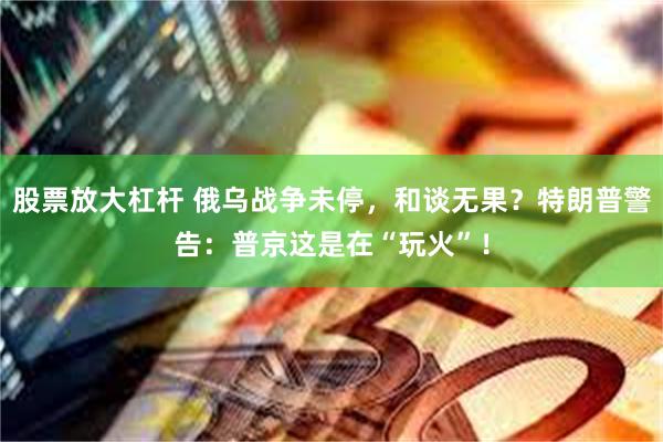 股票放大杠杆 俄乌战争未停，和谈无果？特朗普警告：普京这是在“玩火”！