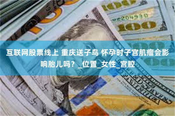 互联网股票线上 重庆送子鸟 怀孕时子宫肌瘤会影响胎儿吗？_位置_女性_宫腔