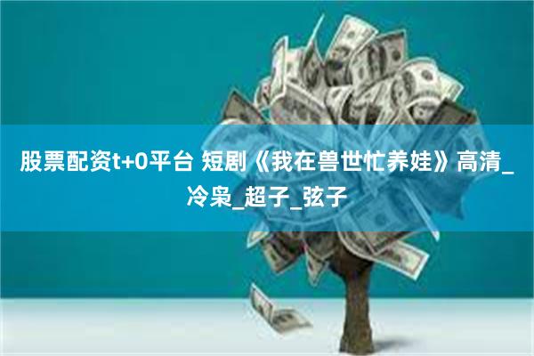 股票配资t+0平台 短剧《我在兽世忙养娃》高清_冷枭_超子_弦子