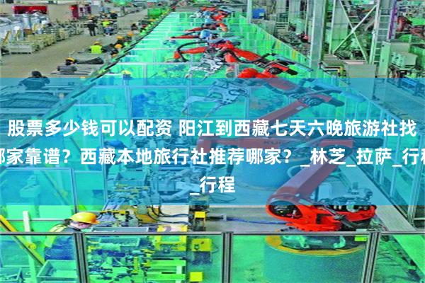 股票多少钱可以配资 阳江到西藏七天六晚旅游社找哪家靠谱？西藏本地旅行社推荐哪家？_林芝_拉萨_行程