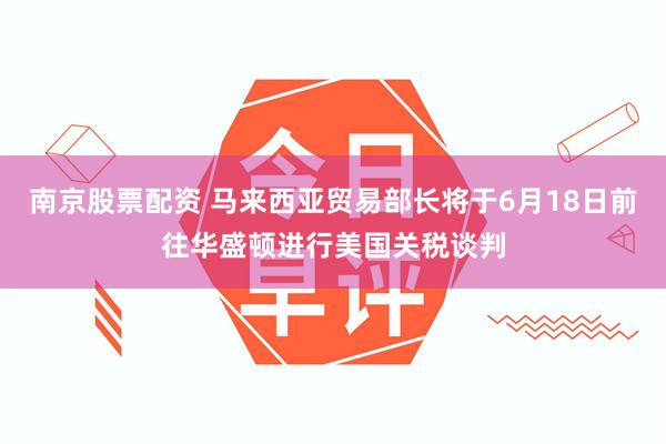南京股票配资 马来西亚贸易部长将于6月18日前往华盛顿进行美国关税谈判