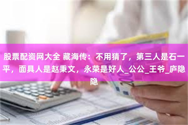 股票配资网大全 藏海传：不用猜了，第三人是石一平，面具人是赵秉文，永荣是好人_公公_王爷_庐隐