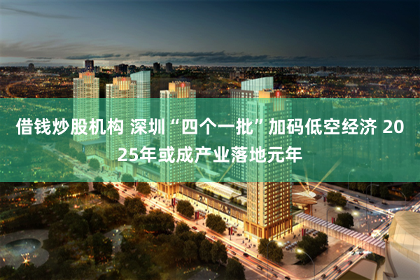 借钱炒股机构 深圳“四个一批”加码低空经济 2025年或成产业落地元年