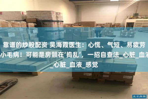 靠谱的炒股配资 吴海霞医生：心慌、气短、易疲劳？别当小毛病！可能是房颤在‘捣乱’，一招自查法_心脏_血液_感觉