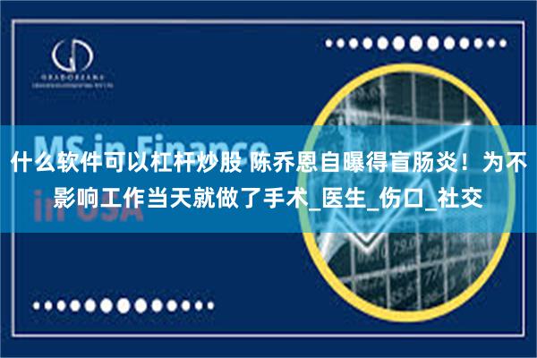 什么软件可以杠杆炒股 陈乔恩自曝得盲肠炎！为不影响工作当天就做了手术_医生_伤口_社交