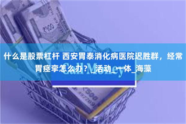 什么是股票杠杆 西安胃泰消化病医院迟胜群，经常胃痉挛怎么办？_活动_一体_海藻