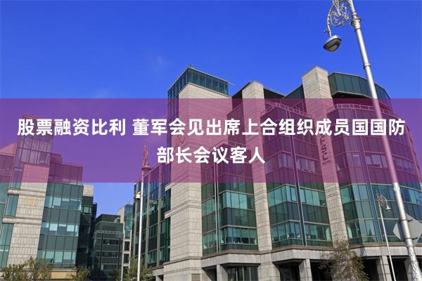 股票融资比利 董军会见出席上合组织成员国国防部长会议客人
