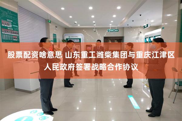 股票配资啥意思 山东重工潍柴集团与重庆江津区人民政府签署战略合作协议