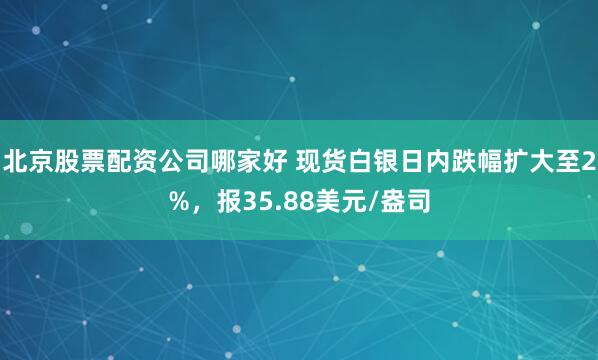 北京股票配资公司哪家好 现货白银日内跌幅扩大至2%，报35.88美元/盎司