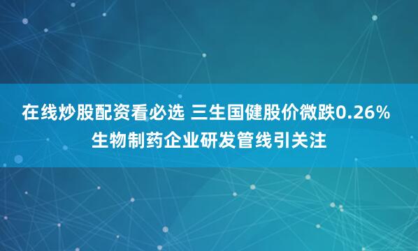 在线炒股配资看必选 三生国健股价微跌0.26% 生物制药企业研发管线引关注