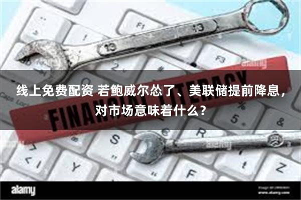线上免费配资 若鲍威尔怂了、美联储提前降息，对市场意味着什么？