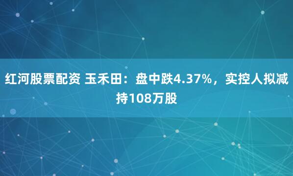 红河股票配资 玉禾田：盘中跌4.37%，实控人拟减持108万股