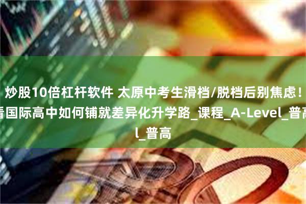 炒股10倍杠杆软件 太原中考生滑档/脱档后别焦虑！看国际高中如何铺就差异化升学路_课程_A-Level_普高