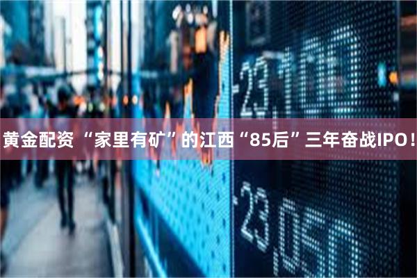 黄金配资 “家里有矿”的江西“85后”三年奋战IPO！