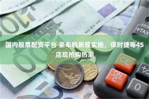 国内股票配资平台 豪车税新规实施，保时捷等4S店现抢购热潮