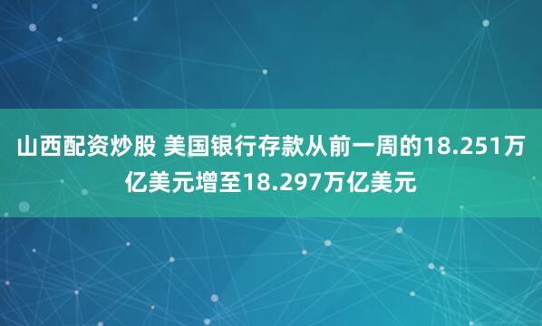 山西配资炒股 美国银行存款从前一周的18.251万亿美元增至18.297万亿美元