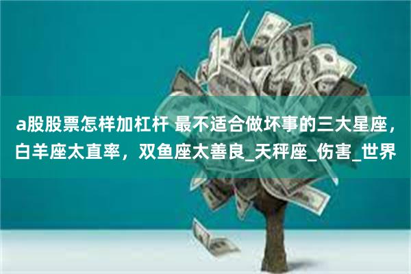 a股股票怎样加杠杆 最不适合做坏事的三大星座，白羊座太直率，双鱼座太善良_天秤座_伤害_世界