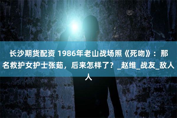 长沙期货配资 1986年老山战场照《死吻》：那名救护女护士张茹，后来怎样了？_赵维_战友_敌人