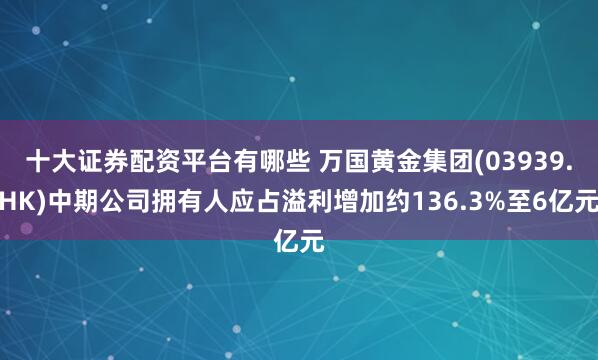 十大证券配资平台有哪些 万国黄金集团(03939.HK)中期公司拥有人应占溢利增加约136.3%至6亿元