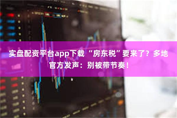 实盘配资平台app下载 “房东税”要来了？多地官方发声：别被带节奏！