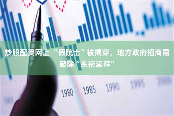 炒股配资网上 “假院士”被揭穿，地方政府招商需破除“头衔崇拜”